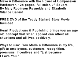 Make A Difference with the Power of Compassion Hardcover, 128 pages, full color, 7" Square By Mary Robinson Reynolds and Elizabeth Silance Ballard FREE DVD of the Teddy Stallard Story Movie Included Heart Productions & Publishing brings you an age old concept that when applied can affect all situations and all lives positively. Ways to use: You Made a Difference in my life, gift to employees, customers, recognition, premiums, incentives and "just because I Love You."